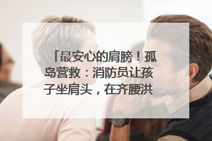 最安心的肩膀！孤岛营救：消防员让孩子坐肩头，在齐腰洪水里稳如泰山